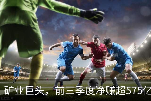 矿业巨头，前三季度净赚超575亿元！